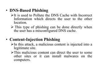 • DNS-Based Phishing
It is used to Pollute the DNS Cache with Incorrect
Information which directs the user to the other
location.
 This type of phishing can be done directly when
the user has a misconfigured DNS cache.
• Content-Injection Phishing
In this attack, a malicious content is injected into a
legitimate site.
This malicious content can direct the user to some
other sites or it can install malwares on the
computers.
 