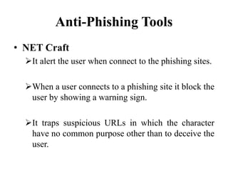 Anti-Phishing Tools
• NET Craft
It alert the user when connect to the phishing sites.
When a user connects to a phishing site it block the
user by showing a warning sign.
It traps suspicious URLs in which the character
have no common purpose other than to deceive the
user.
 
