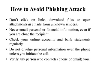 How to Avoid Phishing Attack
• Don’t click on links, download files or open
attachments in emails from unknown senders.
• Never email personal or financial information, even if
you are close the recipient.
• Check your online accounts and bank statements
regularly.
• Do not divulge personal information over the phone
unless you initiate the call.
• Verify any person who contacts (phone or email) you.
 