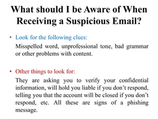 What should I be Aware of When
Receiving a Suspicious Email?
• Look for the following clues:
Misspelled word, unprofessional tone, bad grammar
or other problems with content.
• Other things to look for:
They are asking you to verify your confidential
information, will hold you liable if you don’t respond,
telling you that the account will be closed if you don’t
respond, etc. All these are signs of a phishing
message.
 