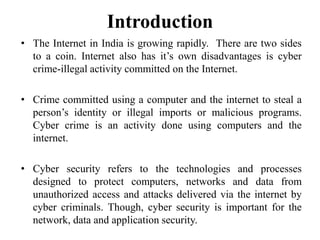 Introduction
• The Internet in India is growing rapidly. There are two sides
to a coin. Internet also has it’s own disadvantages is cyber
crime-illegal activity committed on the Internet.
• Crime committed using a computer and the internet to steal a
person’s identity or illegal imports or malicious programs.
Cyber crime is an activity done using computers and the
internet.
• Cyber security refers to the technologies and processes
designed to protect computers, networks and data from
unauthorized access and attacks delivered via the internet by
cyber criminals. Though, cyber security is important for the
network, data and application security.
 