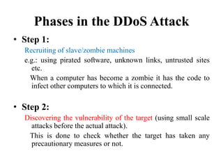 Phases in the DDoS Attack
• Step 1:
Recruiting of slave/zombie machines
e.g.: using pirated software, unknown links, untrusted sites
etc.
When a computer has become a zombie it has the code to
infect other computers to which it is connected.
• Step 2:
Discovering the vulnerability of the target (using small scale
attacks before the actual attack).
This is done to check whether the target has taken any
precautionary measures or not.
 