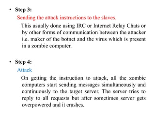 • Step 3:
Sending the attack instructions to the slaves.
This usually done using IRC or Internet Relay Chats or
by other forms of communication between the attacker
i.e. maker of the botnet and the virus which is present
in a zombie computer.
• Step 4:
Attack
On getting the instruction to attack, all the zombie
computers start sending messages simultaneously and
continuously to the target server. The server tries to
reply to all requests but after sometimes server gets
overpowered and it crashes.
 