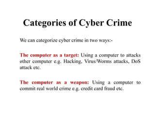 Categories of Cyber Crime
We can categorize cyber crime in two ways:-
The computer as a target: Using a computer to attacks
other computer e.g. Hacking, Virus/Worms attacks, DoS
attack etc.
The computer as a weapon: Using a computer to
commit real world crime e.g. credit card fraud etc.
 