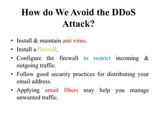 How do We Avoid the DDoS
Attack?
• Install & maintain anti virus.
• Install a firewall.
• Configure the firewall to restrict incoming &
outgoing traffic.
• Follow good security practices for distributing your
email address.
• Applying email filters may help you manage
unwanted traffic.
 