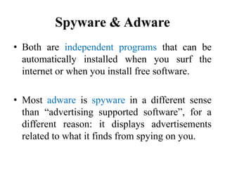 Spyware & Adware
• Both are independent programs that can be
automatically installed when you surf the
internet or when you install free software.
• Most adware is spyware in a different sense
than “advertising supported software”, for a
different reason: it displays advertisements
related to what it finds from spying on you.
 
