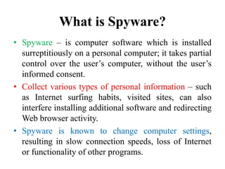 What is Spyware?
• Spyware – is computer software which is installed
surreptitiously on a personal computer; it takes partial
control over the user’s computer, without the user’s
informed consent.
• Collect various types of personal information – such
as Internet surfing habits, visited sites, can also
interfere installing additional software and redirecting
Web browser activity.
• Spyware is known to change computer settings,
resulting in slow connection speeds, loss of Internet
or functionality of other programs.
 