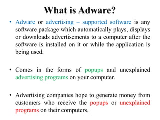 What is Adware?
• Adware or advertising – supported software is any
software package which automatically plays, displays
or downloads advertisements to a computer after the
software is installed on it or while the application is
being used.
• Comes in the forms of popups and unexplained
advertising programs on your computer.
• Advertising companies hope to generate money from
customers who receive the popups or unexplained
programs on their computers.
 