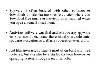 • Spyware is often bundled with other software or
downloads on file-sharing sites (e.g., sites where you
download free music or movies), or is installed when
you open an email attachment.
• Antivirus software can find and remove any spyware
on your computer, since these usually include anti-
spyware protection as well as spyware removal tools.
• Just like spyware, adware is most often built into free
software, but can also be installed on your browser or
operating system through a security hole.
 