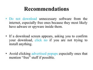 Recommendations
• Do not download unnecessary software from the
internet, especially free ones because they most likely
have adware or spyware inside them.
• If a download screen appears, asking you to confirm
your download, click no if you are not trying to
install anything.
• Avoid clicking advertised popups especially ones that
mention “free” stuff if possible.
 
