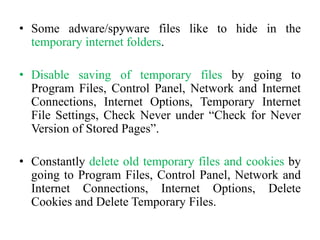 • Some adware/spyware files like to hide in the
temporary internet folders.
• Disable saving of temporary files by going to
Program Files, Control Panel, Network and Internet
Connections, Internet Options, Temporary Internet
File Settings, Check Never under “Check for Never
Version of Stored Pages”.
• Constantly delete old temporary files and cookies by
going to Program Files, Control Panel, Network and
Internet Connections, Internet Options, Delete
Cookies and Delete Temporary Files.
 