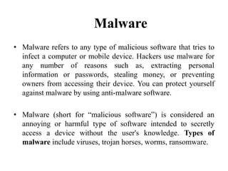 • Malware refers to any type of malicious software that tries to
infect a computer or mobile device. Hackers use malware for
any number of reasons such as, extracting personal
information or passwords, stealing money, or preventing
owners from accessing their device. You can protect yourself
against malware by using anti-malware software.
• Malware (short for “malicious software”) is considered an
annoying or harmful type of software intended to secretly
access a device without the user's knowledge. Types of
malware include viruses, trojan horses, worms, ransomware.
Malware
 