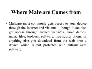 Where Malware Comes from
• Malware most commonly gets access to your device
through the Internet and via email, though it can also
get access through hacked websites, game demos,
music files, toolbars, software, free subscriptions, or
anything else you download from the web onto a
device which is not protected with anti-malware
software.
 