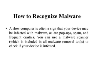 How to Recognize Malware
• A slow computer is often a sign that your device may
be infected with malware, as are pop-ups, spam, and
frequent crashes. You can use a malware scanner
(which is included in all malware removal tools) to
check if your device is infected.
 