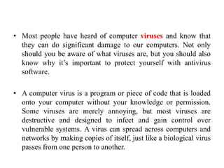 • Most people have heard of computer viruses and know that
they can do significant damage to our computers. Not only
should you be aware of what viruses are, but you should also
know why it’s important to protect yourself with antivirus
software.
• A computer virus is a program or piece of code that is loaded
onto your computer without your knowledge or permission.
Some viruses are merely annoying, but most viruses are
destructive and designed to infect and gain control over
vulnerable systems. A virus can spread across computers and
networks by making copies of itself, just like a biological virus
passes from one person to another.
 