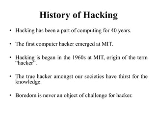 History of Hacking
• Hacking has been a part of computing for 40 years.
• The first computer hacker emerged at MIT.
• Hacking is began in the 1960s at MIT, origin of the term
“hacker”.
• The true hacker amongst our societies have thirst for the
knowledge.
• Boredom is never an object of challenge for hacker.
 