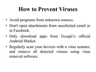 How to Prevent Viruses
• Avoid programs from unknown sources.
• Don't open attachments from unsolicited email or
in Facebook.
• Only download apps from Google’s official
Android Market.
• Regularly scan your devices with a virus scanner,
and remove all detected viruses using virus
removal software.
 