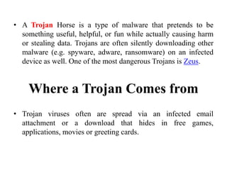 • A Trojan Horse is a type of malware that pretends to be
something useful, helpful, or fun while actually causing harm
or stealing data. Trojans are often silently downloading other
malware (e.g. spyware, adware, ransomware) on an infected
device as well. One of the most dangerous Trojans is Zeus.
Where a Trojan Comes from
• Trojan viruses often are spread via an infected email
attachment or a download that hides in free games,
applications, movies or greeting cards.
 