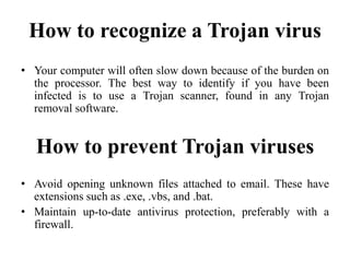 How to recognize a Trojan virus
• Your computer will often slow down because of the burden on
the processor. The best way to identify if you have been
infected is to use a Trojan scanner, found in any Trojan
removal software.
How to prevent Trojan viruses
• Avoid opening unknown files attached to email. These have
extensions such as .exe, .vbs, and .bat.
• Maintain up-to-date antivirus protection, preferably with a
firewall.
 