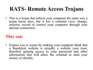 RATS- Remote Access Trojans
• This is a trojan that infects your computer the same way a
trojan horse does, but it lets a criminal view, change,
monitor, record or control your computer through your
internet connection.
They can:
• Expose you to scams by making your computer think that
a fraudulent website is actually a website your trust,
therefore gaining access to your password and other
information that will allow the criminal to steal your
money or identity.
 