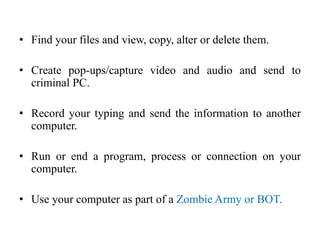 • Find your files and view, copy, alter or delete them.
• Create pop-ups/capture video and audio and send to
criminal PC.
• Record your typing and send the information to another
computer.
• Run or end a program, process or connection on your
computer.
• Use your computer as part of a Zombie Army or BOT.
 