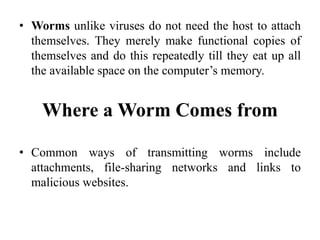 • Worms unlike viruses do not need the host to attach
themselves. They merely make functional copies of
themselves and do this repeatedly till they eat up all
the available space on the computer’s memory.
Where a Worm Comes from
• Common ways of transmitting worms include
attachments, file-sharing networks and links to
malicious websites.
 