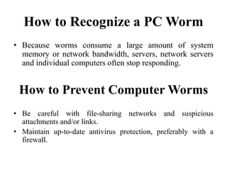 How to Recognize a PC Worm
• Because worms consume a large amount of system
memory or network bandwidth, servers, network servers
and individual computers often stop responding.
How to Prevent Computer Worms
• Be careful with file-sharing networks and suspicious
attachments and/or links.
• Maintain up-to-date antivirus protection, preferably with a
firewall.
 