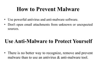 How to Prevent Malware
• Use powerful antivirus and anti-malware software.
• Don't open email attachments from unknown or unexpected
sources.
Use Anti-Malware to Protect Yourself
• There is no better way to recognize, remove and prevent
malware than to use an antivirus & anti-malware tool.
 