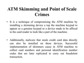 ATM Skimming and Point of Scale
Crimes
• It is a technique of compromising the ATM machine by
installing a skimming device a top the machine keypad to
appear as a genuine keypad or a device made to be affixed
to the card reader to look like a part of the machine.
• Additionally, malware that steals credit card data directly
can also be installed on these devices. Successful
implementation of skimmers cause in ATM machine to
collect card numbers and personal identification number
codes that are later replicated to carry out fraudulent
transaction.
 