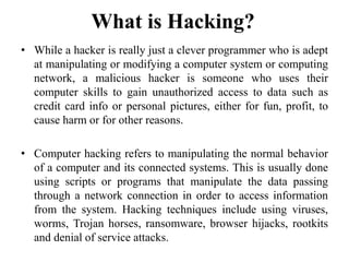 • While a hacker is really just a clever programmer who is adept
at manipulating or modifying a computer system or computing
network, a malicious hacker is someone who uses their
computer skills to gain unauthorized access to data such as
credit card info or personal pictures, either for fun, profit, to
cause harm or for other reasons.
• Computer hacking refers to manipulating the normal behavior
of a computer and its connected systems. This is usually done
using scripts or programs that manipulate the data passing
through a network connection in order to access information
from the system. Hacking techniques include using viruses,
worms, Trojan horses, ransomware, browser hijacks, rootkits
and denial of service attacks.
What is Hacking?
 