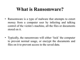What is Ransomware?
• Ransomware is a type of malware that attempts to extort
money from a computer user by infecting and talking
control of the victim’s machine, all the files or documents
stored on it.
• Typically, the ransomware will either ‘lock’ the computer
to prevent normal usage, or encrypt the documents and
files on it to prevent access to the saved data.
 