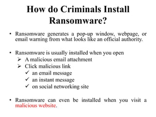 How do Criminals Install
Ransomware?
• Ransomware generates a pop-up window, webpage, or
email warning from what looks like an official authority.
• Ransomware is usually installed when you open
 A malicious email attachment
 Click malicious link
 an email message
 an instant message
 on social networking site
• Ransomware can even be installed when you visit a
malicious website.
 