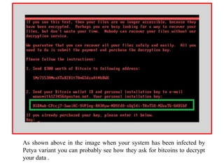 As shown above in the image when your system has been infected by
Petya variant you can probably see how they ask for bitcoins to decrypt
your data .
 