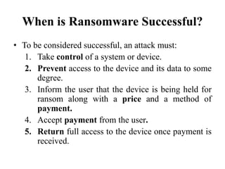 When is Ransomware Successful?
• To be considered successful, an attack must:
1. Take control of a system or device.
2. Prevent access to the device and its data to some
degree.
3. Inform the user that the device is being held for
ransom along with a price and a method of
payment.
4. Accept payment from the user.
5. Return full access to the device once payment is
received.
 