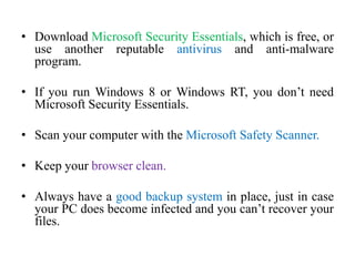 • Download Microsoft Security Essentials, which is free, or
use another reputable antivirus and anti-malware
program.
• If you run Windows 8 or Windows RT, you don’t need
Microsoft Security Essentials.
• Scan your computer with the Microsoft Safety Scanner.
• Keep your browser clean.
• Always have a good backup system in place, just in case
your PC does become infected and you can’t recover your
files.
 