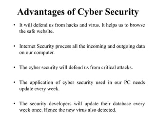Advantages of Cyber Security
• It will defend us from hacks and virus. It helps us to browse
the safe website.
• Internet Security process all the incoming and outgoing data
on our computer.
• The cyber security will defend us from critical attacks.
• The application of cyber security used in our PC needs
update every week.
• The security developers will update their database every
week once. Hence the new virus also detected.
 