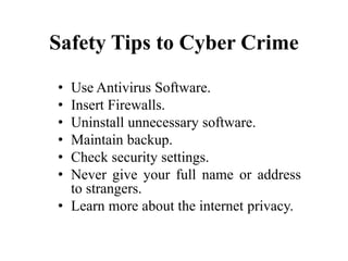Safety Tips to Cyber Crime
• Use Antivirus Software.
• Insert Firewalls.
• Uninstall unnecessary software.
• Maintain backup.
• Check security settings.
• Never give your full name or address
to strangers.
• Learn more about the internet privacy.
 