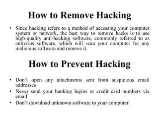 How to Remove Hacking
• Since hacking refers to a method of accessing your computer
system or network, the best way to remove hacks is to use
high-quality anti-hacking software, commonly referred to as
antivirus software, which will scan your computer for any
malicious software and remove it.
How to Prevent Hacking
• Don’t open any attachments sent from suspicious email
addresses
• Never send your banking logins or credit card numbers via
email
• Don’t download unknown software to your computer
 