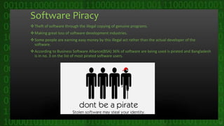 Software Piracy
Theft of software through the illegal copying of genuine programs.
Making great loss of software development industries.
Some people are earning easy money by this illegal act rather than the actual developer of the
software.
According to Business Software Alliance(BSA) 36% of software are being used is pirated and Bangladesh
is in no. 3 on the list of most pirated software users.
11
 