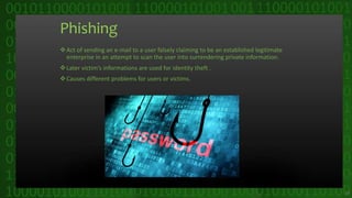 Phishing
Act of sending an e-mail to a user falsely claiming to be an established legitimate
enterprise in an attempt to scan the user into surrendering private information.
Later victim’s informations are used for identity theft .
Causes different problems for users or victims.
14
 