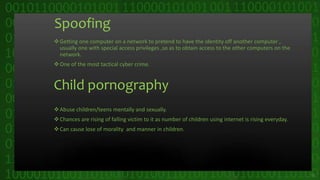 Spoofing
Getting one computer on a network to pretend to have the identity off another computer ,
usually one with special access privileges ,so as to obtain access to the other computers on the
network.
One of the most tactical cyber crime.
Child pornography
Abuse children/teens mentally and sexually.
Chances are rising of falling victim to it as number of children using internet is rising everyday.
Can cause lose of morality and manner in children.
15
 