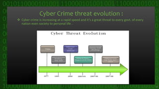 Cyber Crime threat evolution :
 Cyber crime is increasing at a rapid speed and it’s a great threat to every govt. of every
nation even society to personal life .
16
 
