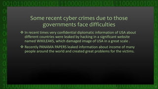 Some recent cyber crimes due to those
governments face difficulties
 In recent times very confidential diplomatic information of USA about
different countries were leaked by hacking in a significant website
named WIKILEAKS, which damaged image of USA in a great scale .
 Recently PANAMA PAPERS leaked information about income of many
people around the world and created great problems for the victims.
25
 