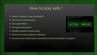 How to stay safe ?
 Install a firewall , pop up blocker .
 Use secure connections.
 Use spam filters.
 Use good password .
 Disable remote connectivity.
 Antivirus & Anti spyware software .
 Any personal information submitted online should be encrypted.
29
 