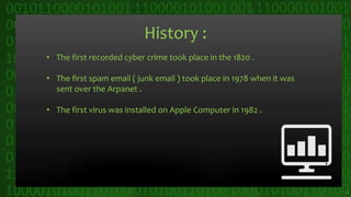 History :
• The first recorded cyber crime took place in the 1820 .
• The first spam email ( junk email ) took place in 1978 when it was
sent over the Arpanet .
• The first virus was installed on Apple Computer in 1982 .
5
 
