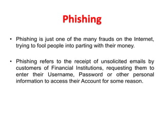Phishing
• Phishing is just one of the many frauds on the Internet,
trying to fool people into parting with their money.
• Phishing refers to the receipt of unsolicited emails by
customers of Financial Institutions, requesting them to
enter their Username, Password or other personal
information to access their Account for some reason.
 