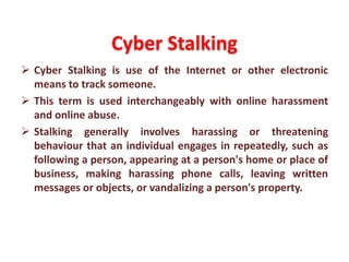 Cyber Stalking
 Cyber Stalking is use of the Internet or other electronic
means to track someone.
 This term is used interchangeably with online harassment
and online abuse.
 Stalking generally involves harassing or threatening
behaviour that an individual engages in repeatedly, such as
following a person, appearing at a person's home or place of
business, making harassing phone calls, leaving written
messages or objects, or vandalizing a person's property.
 