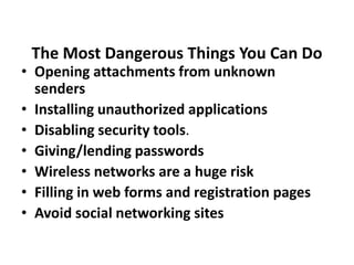 The Most Dangerous Things You Can Do
• Opening attachments from unknown
senders
• Installing unauthorized applications
• Disabling security tools.
• Giving/lending passwords
• Wireless networks are a huge risk
• Filling in web forms and registration pages
• Avoid social networking sites
 