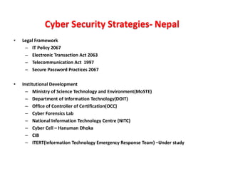 Cyber Security Strategies- Nepal
• Legal Framework
– IT Policy 2067
– Electronic Transaction Act 2063
– Telecommunication Act 1997
– Secure Password Practices 2067
• Institutional Development
– Ministry of Science Technology and Environment(MoSTE)
– Department of Information Technology(DOIT)
– Office of Controller of Certification(OCC)
– Cyber Forensics Lab
– National Information Technology Centre (NITC)
– Cyber Cell – Hanuman Dhoka
– CIB
– ITERT(Information Technology Emergency Response Team) –Under study
 