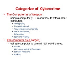 • The Computer as a Weapon :
– using a computer (ICT resources) to attack other
computers.
• Pornography,
• Threatening Email,
• Assuming someone's Identity,
• Sexual Harassment,
• Defamation,
• Spam and Phishing
• The computer as a Target :
– using a computer to commit real world crimes.
• Viruses,
• Worms and Industrial Espionage,
• Software Piracy and
• Hacking
 